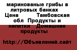 маринованые грибы в литровых банках. › Цена ­ 200 - Тамбовская обл. Продукты и напитки » Домашние продукты   